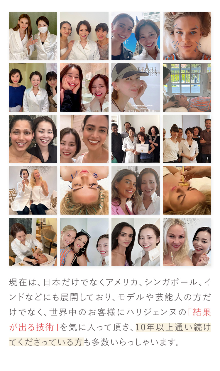 現在は、日本だけでなくアメリカ、シンガポール、インドなどにも展開しており、モデルや芸能人の方だけでなく、世界中のお客様にハリジェンヌの「結果が出る技術」を気に入って頂き、10年以上通い続けてくださっている方も多数いらっしゃいます。